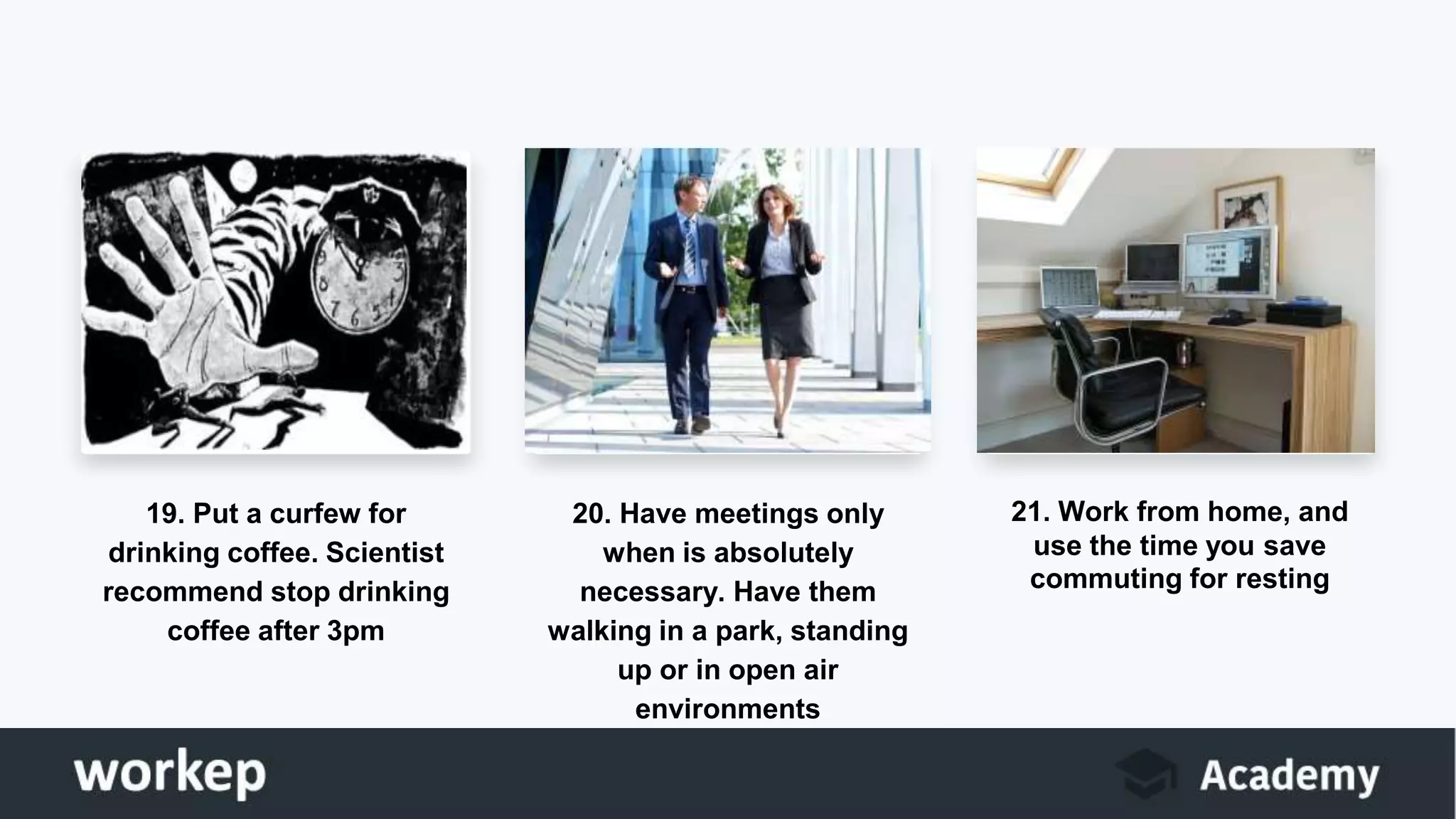 19. Put a curfew for
drinking coffee. Scientist
recommend stop drinking
coffee after 3pm
20. Have meetings only
when is absolutely
necessary. Have them
walking in a park, standing
up or in open air
environments
21. Work from home, and
use the time you save
commuting for resting
 