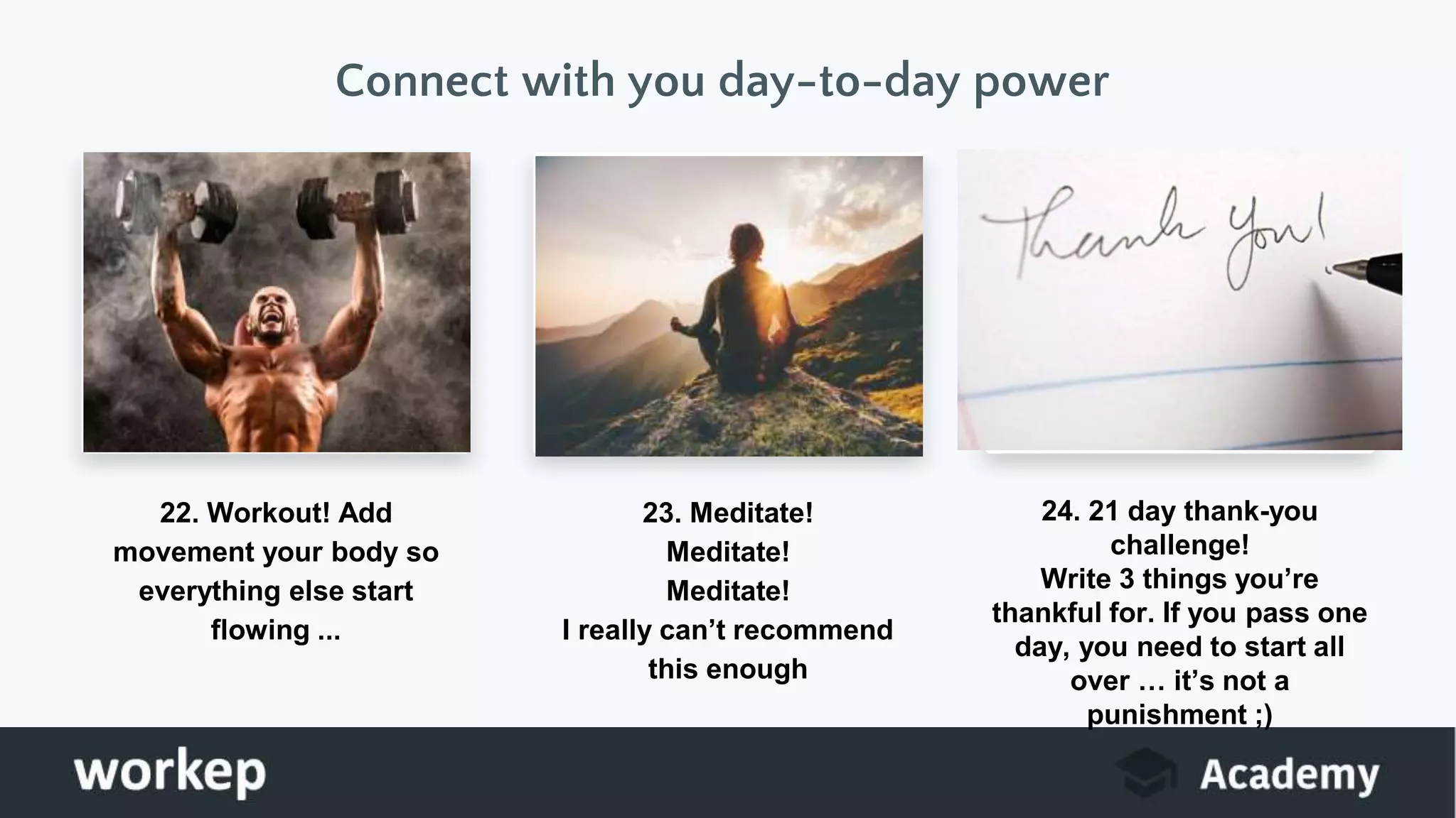 Connect with you day-to-day power
22. Workout! Add
movement your body so
everything else start
flowing ...
23. Meditate!
Meditate!
Meditate!
I really can’t recommend
this enough
24. 21 day thank-you
challenge!
Write 3 things you’re
thankful for. If you pass one
day, you need to start all
over … it’s not a
punishment ;)
 