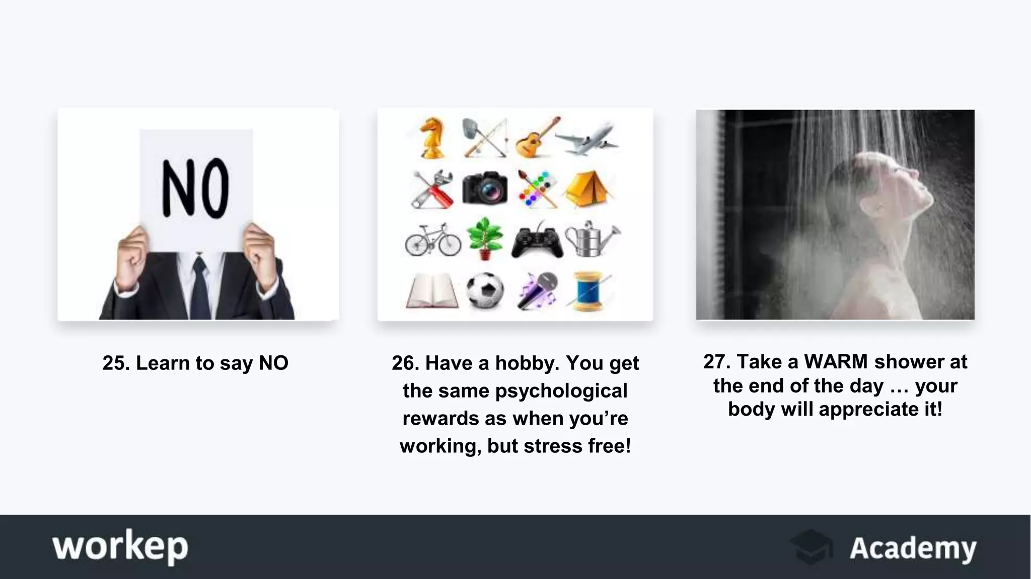 25. Learn to say NO 26. Have a hobby. You get
the same psychological
rewards as when you’re
working, but stress free!
27. Take a WARM shower at
the end of the day … your
body will appreciate it!
 