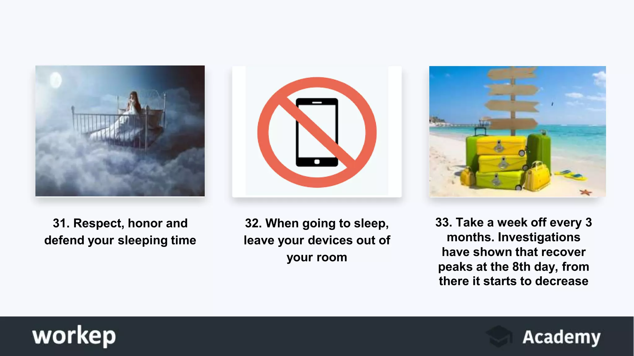 31. Respect, honor and
defend your sleeping time
32. When going to sleep,
leave your devices out of
your room
33. Take a week off every 3
months. Investigations
have shown that recover
peaks at the 8th day, from
there it starts to decrease
 