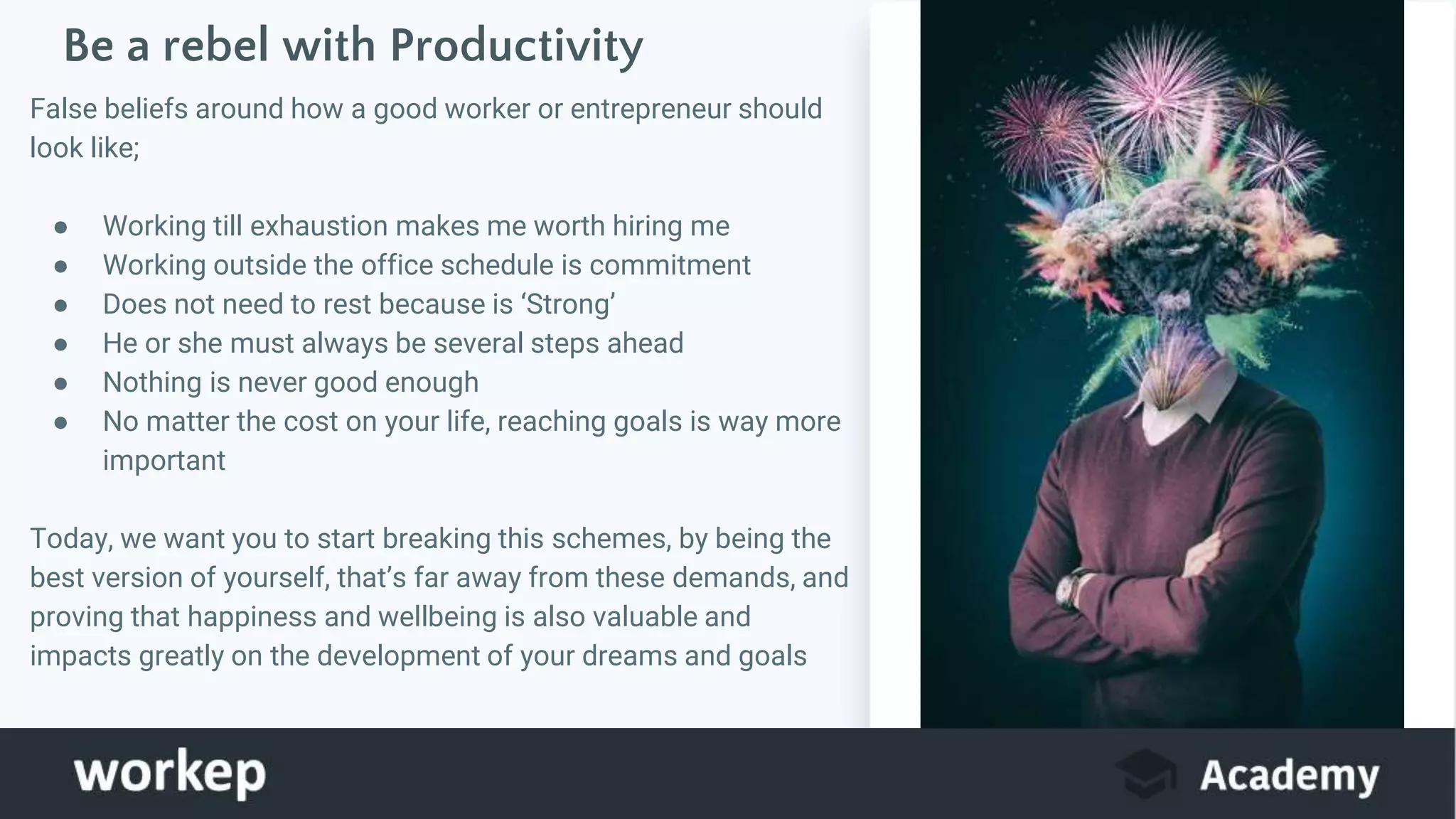 Be a rebel with Productivity
False beliefs around how a good worker or entrepreneur should
look like;
● Working till exhaustion makes me worth hiring me
● Working outside the office schedule is commitment
● Does not need to rest because is ‘Strong’
● He or she must always be several steps ahead
● Nothing is never good enough
● No matter the cost on your life, reaching goals is way more
important
Today, we want you to start breaking this schemes, by being the
best version of yourself, that’s far away from these demands, and
proving that happiness and wellbeing is also valuable and
impacts greatly on the development of your dreams and goals
Image
 