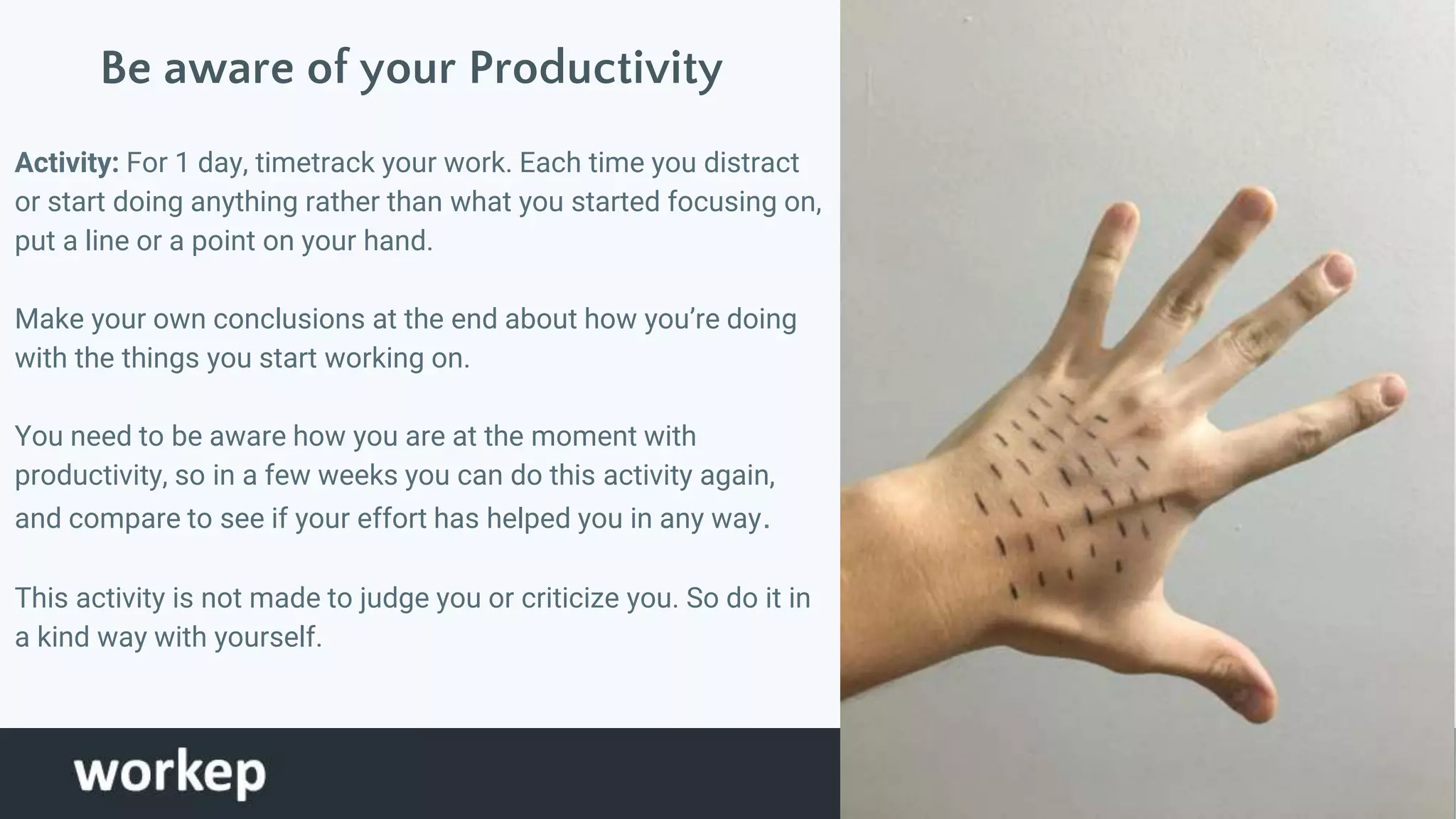 Be aware of your Productivity
Activity: For 1 day, timetrack your work. Each time you distract
or start doing anything rather than what you started focusing on,
put a line or a point on your hand.
Make your own conclusions at the end about how you’re doing
with the things you start working on.
You need to be aware how you are at the moment with
productivity, so in a few weeks you can do this activity again,
and compare to see if your effort has helped you in any way.
This activity is not made to judge you or criticize you. So do it in
a kind way with yourself.
Tomar foto de
mi mano
 