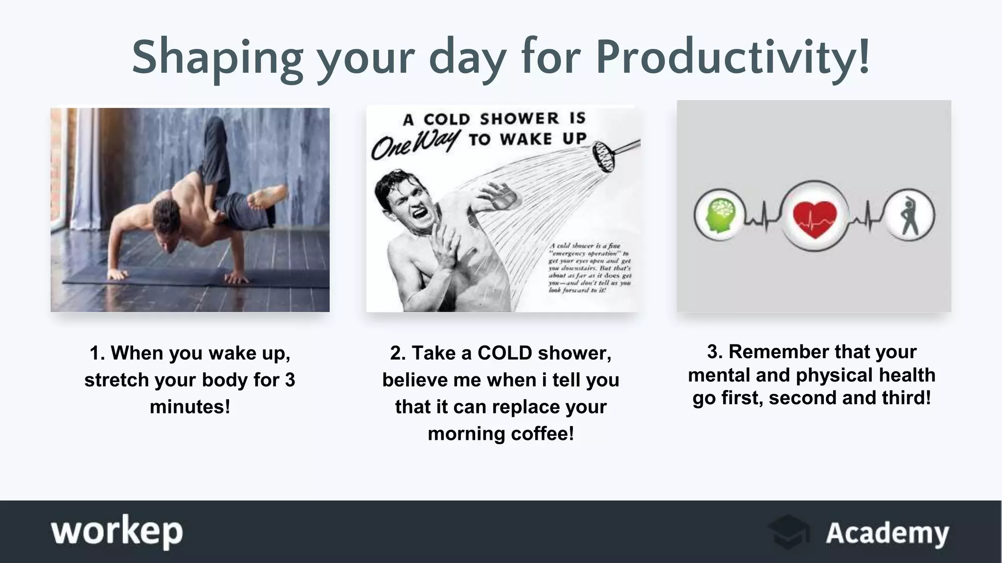 1. When you wake up,
stretch your body for 3
minutes!
2. Take a COLD shower,
believe me when i tell you
that it can replace your
morning coffee!
3. Remember that your
mental and physical health
go first, second and third!
Shaping your day for Productivity!
 