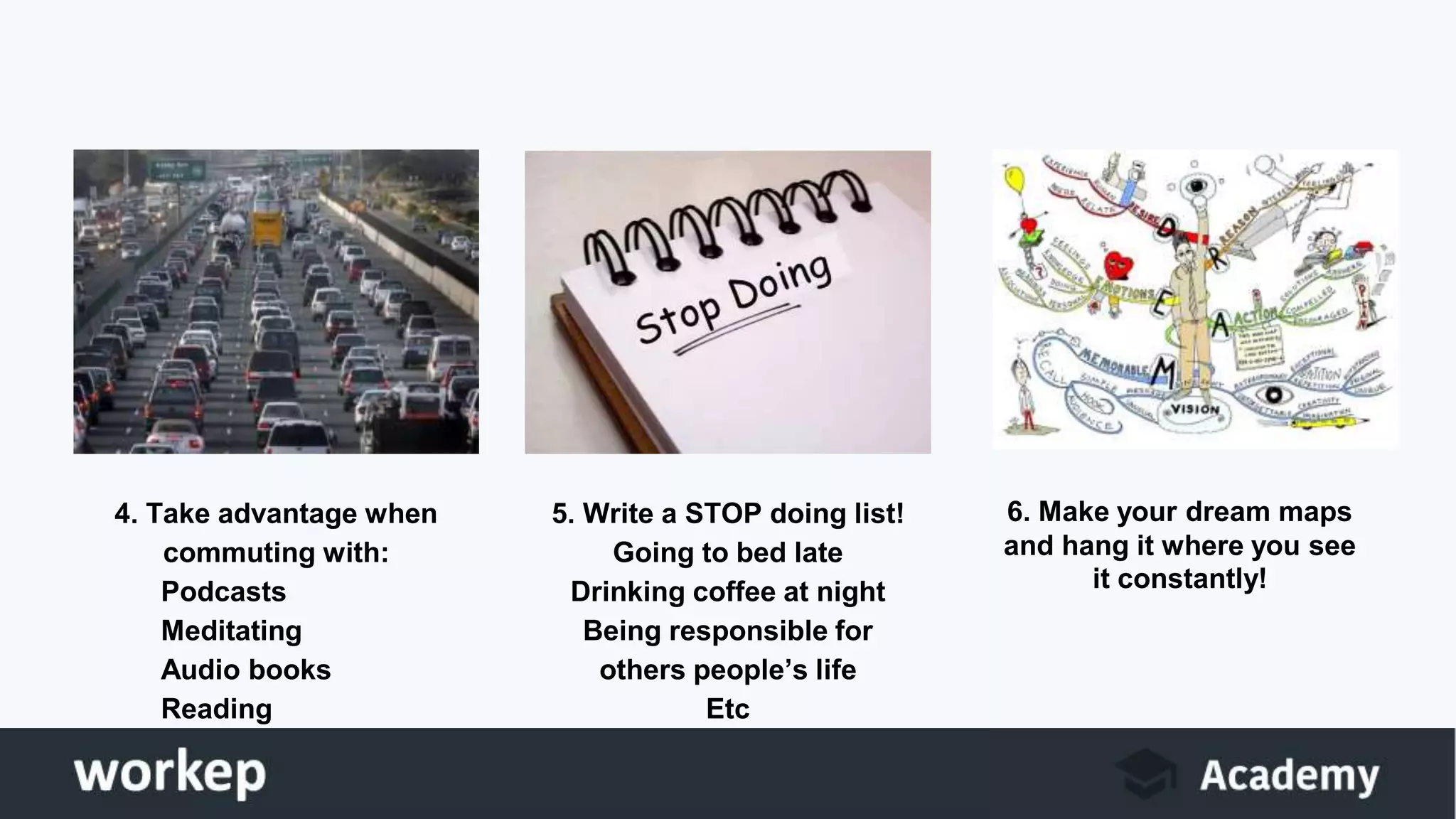 4. Take advantage when
commuting with:
Podcasts
Meditating
Audio books
Reading
5. Write a STOP doing list!
Going to bed late
Drinking coffee at night
Being responsible for
others people’s life
Etc
6. Make your dream maps
and hang it where you see
it constantly!
 