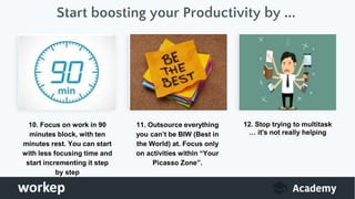 Start boosting your Productivity by ...
10. Focus on work in 90
minutes block, with ten
minutes rest. You can start
with less focusing time and
start incrementing it step
by step
11. Outsource everything
you can’t be BIW (Best in
the World) at. Focus only
on activities within “Your
Picasso Zone”.
12. Stop trying to multitask
… it's not really helping
 