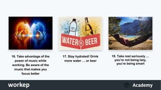 16. Take advantage of the
power of music while
working. Be aware of the
music that makes you
focus better
17. Stay hydrated! Drink
more water … or beer
18. Take rest seriously …
you’re not being lazy,
you’re being smart
 