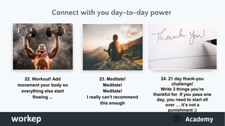 Connect with you day-to-day power
22. Workout! Add
movement your body so
everything else start
flowing ...
23. Meditate!
Meditate!
Meditate!
I really can’t recommend
this enough
24. 21 day thank-you
challenge!
Write 3 things you’re
thankful for. If you pass one
day, you need to start all
over … it’s not a
punishment ;)
 