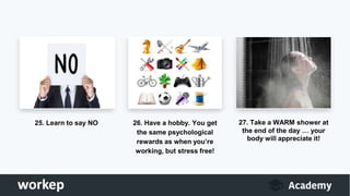 25. Learn to say NO 26. Have a hobby. You get
the same psychological
rewards as when you’re
working, but stress free!
27. Take a WARM shower at
the end of the day … your
body will appreciate it!
 