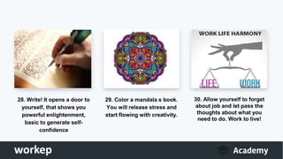 28. Write! It opens a door to
yourself, that shows you
powerful enlightenment,
basic to generate self-
confidence
29. Color a mandala s book.
You will release stress and
start flowing with creativity.
30. Allow yourself to forget
about job and let pass the
thoughts about what you
need to do. Work to live!
 