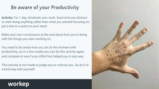 Be aware of your Productivity
Activity: For 1 day, timetrack your work. Each time you distract
or start doing anything rather than what you started focusing on,
put a line or a point on your hand.
Make your own conclusions at the end about how you’re doing
with the things you start working on.
You need to be aware how you are at the moment with
productivity, so in a few weeks you can do this activity again,
and compare to see if your effort has helped you in any way.
This activity is not made to judge you or criticize you. So do it in
a kind way with yourself.
Tomar foto de
mi mano
 