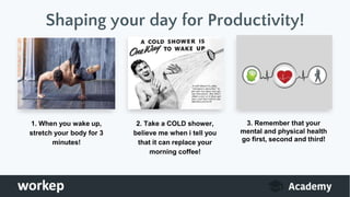 1. When you wake up,
stretch your body for 3
minutes!
2. Take a COLD shower,
believe me when i tell you
that it can replace your
morning coffee!
3. Remember that your
mental and physical health
go first, second and third!
Shaping your day for Productivity!
 
