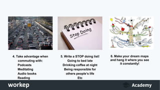 4. Take advantage when
commuting with:
Podcasts
Meditating
Audio books
Reading
5. Write a STOP doing list!
Going to bed late
Drinking coffee at night
Being responsible for
others people’s life
Etc
6. Make your dream maps
and hang it where you see
it constantly!
 
