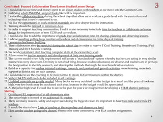 Certificated: Focused Collaboration Time/Lesson Studies/Lesson Design
1. I would like to use time and money spent to do lesson studies with teachers as we move into the Common Core.
2. Justifying what ONGOING support looks like will be important.
3. I value the collaboration time during the school days that allow us to work as a grade level with the curriculum and
technology that is newly presented to us.
4. We like the opportunity to work on fresh materials and dive deeper into the instruction.
5. Training should be tailored to minimum days.
6. In order to support teaching communities, I feel it is also necessary to include time for teachers to collaborate on lesson
design for implementation of new CCSS and curriculum.
7. I would also like to add the importance of grade level collaboration time for sharing, planning and observing lessons.
8. I advise avoiding pulling large numbers of teachers out of classrooms for entire days of training.
9. Lesson studies/lesson building.
10. That collaboration time be provided during the school day in order to receive T Goal Training, Smartboard Training, iPad
Training and ENY Module Training.
11. We need credentialed staff teaching computer skills at the elementary level.
12. Allow room for teacher research and development of their own training needs.
13. The current model when fully implemented will create a "standardized" system whereby teachers are acting in very similar
manners in every classroom. Diversity is not a bad thing, because students (humans) are diverse and teachers are in perhaps
the best position to identify, research, and develop the methods that might be most beneficial to students.
14. Build in a capacity for teacher initiated trainings, research, and professional growth activities. more training, more tech
support in district and on each campus.
15. I would like to see the coaching to be more formal to create EDI certifications within the district.
16. Valley Oak HS staff needs to be included in all trainings.
17. Updated materials are greatly needed. Many books are very outdated but the budget is so small and the price of books so
high, very few books may be purchased each year. Increase in the budget would be appreciated.
18. At the junior high level I would like to see in the plan for year 2 or 3 support for developing a STEM elective pathway.
Staffing
1. Certificated EL support staff at all elementary sites.
2. The junior high is in need of an additional PE teacher.
3. There are many reasons, safety and supervision being the biggest reason it's important to have two male and female PE
teachers.
4. It would be nice to have 2 sets of coaches at the secondary and elementary level.
5. How are the coaches going to be chosen? Seems to be some controversy over ELA coaches assignments.
 