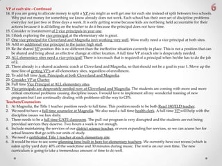 VP at each site - Continued
14. If you are going to allocate money to split a VP you might as well get one for each site instead of split between two schools.
Why put out money for something we know already does not work. Each school has their own set of discipline problems
everyday not just two or three days a week. It is only getting worse because kids are not being held accountable for their
actions because it is all falling on the teacher to do it because the principal does not have time.
15. Consider re instatement of 2 vice principals in year one.
16. I think exploring the vice principal at the elementary site is great.
17. One vice principal for Cloverland and Magnolia isn't working very well. Wow really need a vice principal at both sites.
18. Add an additional vice principal to the junior high staff.
19. Re the shared VP position this is no different than the ineffective situation currently in place. This is not a position that can
be shared and bring about an effective change at either location. A full time VP at each site is desperately needed.
20. ALL elementary sites need a vice-principal! There is too much that is required of a principal when he/she has to do the job
of 2.
21. There already is a shared academic coach at Cloverland and Magnolia, so that should not be a goal in year 1. Move up the
time line of getting VP's at all elementary sites, regardless of enrollment.
22. To add full time Asst. Principals at both Cloverland and Magnolia.
23. Consider VP at Charter.
24. Full time Vice Principal at ALL elementary sites.
25. Vice principals are desperately needed now at Cloverland and Magnolia. The students are coming with more and more
critical emotional problems causing discipline issues. I would love to implement all my wonderful training of new
programs but I am continually dealing with problems-all the way to CPS.
Teachers/Counselors
1. At Magnolia, the Title 1 teacher position needs to full time. This position needs to be both Read 180/ELD teacher.
2. We need to have a full time counselor at Magnolia. We also need a full time health clerk. A full time VP will help with the
discipline issues we face daily.
3. There needs to be a full time GATE classroom. The pull out program is very disrupted and the students are not being
provided services they deserve. Two hours a week is not enough.
4. Include maintaining the services of our district science teacher, or even expanding her services, so we can access her for
actual lessons that go with our units of study.
5. We need a certificated Title 1 teacher at each elementary site.
6. It would be nice to see some planning time built in here for elementary teachers. We currently have our recess (which is
eaten up by yard duty 40% of the week)time and 30 minutes during music. The rest is on our own time. The new
curriculum is going to take a tremendous amount of time to do well.
 