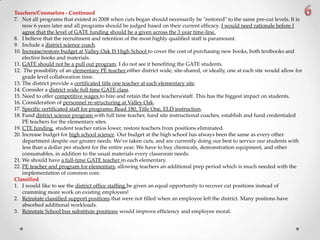 Teachers/Counselors - Continued
7. Not all programs that existed in 2008 when cuts began should necessarily be "restored" to the same pre-cut levels. It is
now 6 years later and all programs should be judged based on their current efficacy. I would need rationale before I
agree that the level of GATE funding should be a given across the 3 year time-line.
8. I believe that the recruitment and retention of the most highly qualified staff is paramount.
9. Include a district science coach.
10. Increase/restore budget at Valley Oak IS High School to cover the cost of purchasing new books, both textbooks and
elective books and materials.
11. GATE should not be a pull out program. I do not see it benefiting the GATE students.
12. The possibility of an elementary PE teacher either district wide, site-shared, or ideally, one at each site would allow for
grade level collaboration time.
13. The district provide a certificated title one teacher at each elementary site.
14. Consider a district wide full time GATE class.
15. Need to offer competitive wages to hire and retain the best teachers/staff. This has the biggest impact on students.
16. Consideration of personnel re-structuring at Valley Oak.
17. Specific certificated staff for programs: Read 180, Title One, ELD instruction.
18. Fund district science program with full time teacher, fund site instructional coaches, establish and fund credentialed
PE teachers for the elementary sites.
19. CTE funding, student teacher ratios lower, restore teachers from positions eliminated.
20. Increase budget for high school science. Our budget at the high school has always been the same as every other
department despite our greater needs. We've taken cuts, and are currently doing our best to service our students with
less than a dollar per student for the entire year. We have to buy chemicals, demonstration equipment, and other
consumables, in addition to the usual materials every classroom needs.
21. We should have a full-time GATE teacher in each elementary.
22. PE teacher and program for elementary, allowing teachers an additional prep period which is much needed with the
implementation of common core.
Classified
1. I would like to see the district office staffing be given an equal opportunity to recover cut positions instead of
cramming more work on existing employees!
2. Reinstate classified support positions that were not filled when an employee left the district. Many positons have
absorbed additional workloads.
3. Reinstate School bus substitute positions would improve efficiency and employee moral.
 