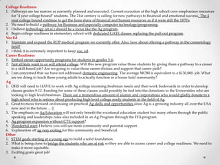 College Readiness
1. Pathways are too narrow as currently planned and executed. Current execution at the high school over-emphasizes resources
for "4 year college bound" students. The 21st century is calling for new pathways to financial and emotional success. The 4
year college bound continue to get the lions share of financial and human resources as if it were still the 1970's.
2. We need to build a pathway for Business and especially computer technology/programing.
3. I believe technology (et.al.) should be a focus like the Ag program.
4. Begin college readiness in elementary school with dedicated GATE classes replacing the pull-out program.
Voc Ed
1. Maintain and expand the ROP medical program we currently offer. Also, how about offering a pathway in the cosmetology
field?
2. I think it is extremely important to keep voc. ed.
Career Readiness
1. Embed career opportunity programs for students in grades 5-6.
2. Not all kids want to or will attend college. Will this new program value those students by giving them a pathway to a career
in a skill-based job? Are we going to value those career choices and support that career path?
3. I am concerned that we have not addressed domestic engineering. The average MOM is equivalent to a $130,000. job. What
are we doing to teach these young adults to actually function in a house hold community?
Ag
1. OHS will need to HAVE to work with Ag college incoming freshman needs and then work backwards in order to develop
classes grades 9-12. Funding for some of these classes could possibly be tied into the donations to the Universities who are
looking to high level freshman. There are a tremendous amount of alumni and corporations who would gladly donate to a
high school who is serious about producing high level college ready students in the field of Ag.
2. Great to move forward on focusing on practical Ag skills and opportunities since Ag is a growing industry all over the USA
now and in the future ... :]
3. The emphasis on Ag Education will not only benefit the vocational education student but many others through the public
speaking and leaderships roles also included in an Ag Program through the FFA program.
4. Ag program expansion without CTE support?
5. Wonderful start; I believe you will see more community and parental support.
6. Explanation off ag very exiting for this community and beneficial.
Other
1. STEM goals starting at a young age to build a solid foundation.
2. What is being done to bridge the students who are at risk so they are able to access career and college readiness. We need to
make it more equitable.
3. Exciting goals great job!
 