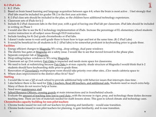 K-2 iPad Labs
1. K-2 iPads.
2. Based on brain based learning and language acquisition between ages 4-8, when the brain is most active . I feel strongly that
iPad labs must be included for grades TK-2 in the first year activities.
3. K-2 iPad class sets should be included in the plan, so the children have additional technology experiences.
4. Classroom sets of iPads for k-2
5. Include K-2 iPad classroom labs in the first year, with a goal of having one iPad lab per classroom. iPad labs should be included
in writing on Phase 1
6. I would also like to see the K-2 technology implementation of iPads. Increase the percentage of EL elementary school students
receive instruction in all subject areas through ELD instruction.
7. Include funding for K-2nd grade chromebooks or iPad labs.
8. I doesn't make sense to wait until grade three to learn how to type and test at the same time. (K-2 iPad Labs)
9. It would be beneficial for all students in K-2 (iPad labs) to be somewhat proficient in keyboarding prior to grade three.
Facilities
1. Energy efficient changes to Magnolia 50's wing...drop ceilings, dual pane windows
2. The electric bus gates at Magnolia are a safety issue. I would like to see that moved forward in the phase plan.
3. Separate computer lab at Magnolia
4. Drop ceiling/replace windows in 50's wing Magnolia.
5. Classroom set up 21st century Fair Oaks is impacted and needs more space for classrooms.
6. We need to look at redistricting because Fair Oaks is at max capacity. shade structure at Magnolia I would think that k-2
students should have keyboarding skills prior to grade three.
7. Renovation of Cloverland's multipurpose room should take priority over other sites...Clov needs cafeteria space to
8. Where does improvement to the district office fit in? Size?
Staffing
1. I would like to see a VP at each school to provide additional help with behavior issues that interrupts class time .
2. I also believe there is the need for Title 1 teachers, Read i80 teachers, and additional aids. Students need so much extra help.
Many of them do not receive help at home.
3. Need more maintenance staff
4. School Resource Officers, crossing guards at main intersections and in front/behind schools .
5. Evaluate the amount of teaching time lost to yard duty- with the increase in rigor, prep, and technology these duties decrease
teaching time. There are lots of materials needed for math lessons alone. This goes to school climate and technology uses.
Chromebooks capacity building for non-pilot teachers
1. Chrome books issued for non roll out teachers for planning and familiarity - would ease transition.
2. Chrome books issued to non pilot teachers for planning, to gain familiarity, and to ease transition.
 