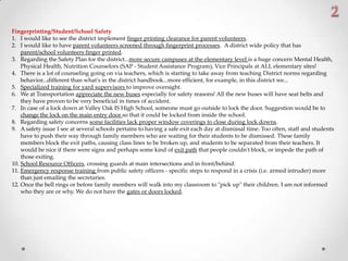 Fingerprinting/Student/School Safety
1. I would like to see the district implement finger printing clearance for parent volunteers.
2. I would like to have parent volunteers screened through fingerprint processes. A district wide policy that has
parent/school volunteers finger printed.
3. Regarding the Safety Plan for the district...more secure campuses at the elementary level is a huge concern Mental Health,
Physical Health, Nutrition Counselors (SAP - Student Assistance Program), Vice Principals at ALL elementary sites!
4. There is a lot of counseling going on via teachers, which is starting to take away from teaching District norms regarding
behavior...different than what's in the district handbook...more efficient, for example, in this district we...
5. Specialized training for yard supervisors to improve oversight.
6. We at Transportation appreciate the new buses especially for safety reasons! All the new buses will have seat belts and
they have proven to be very beneficial in times of accident.
7. In case of a lock down at Valley Oak IS High School, someone must go outside to lock the door. Suggestion would be to
change the lock on the main entry door so that it could be locked from inside the school.
8. Regarding safety concerns some facilities lack proper window coverings to close during lock downs.
9. A safety issue I see at several schools pertains to having a safe exit each day at dismissal time. Too often, staff and students
have to push their way through family members who are waiting for their students to be dismissed. These family
members block the exit paths, causing class lines to be broken up, and students to be separated from their teachers. It
would be nice if there were signs and perhaps some kind of exit path that people couldn't block, or impede the path of
those exiting.
10. School Resource Officers, crossing guards at main intersections and in front/behind.
11. Emergency response training from public safety officers - specific steps to respond in a crisis (i.e. armed intruder) more
than just emailing the secretaries.
12. Once the bell rings or before family members will walk into my classroom to "pick up" their children. I am not informed
who they are or why. We do not have the gates or doors locked.
 