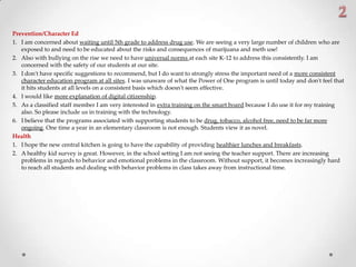 Prevention/Character Ed
1. I am concerned about waiting until 5th grade to address drug use. We are seeing a very large number of children who are
exposed to and need to be educated about the risks and consequences of marijuana and meth use!
2. Also with bullying on the rise we need to have universal norms at each site K-12 to address this consistently. I am
concerned with the safety of our students at our site.
3. I don't have specific suggestions to recommend, but I do want to strongly stress the important need of a more consistent
character education program at all sites. I was unaware of what the Power of One program is until today and don't feel that
it hits students at all levels on a consistent basis which doesn't seem effective.
4. I would like more explanation of digital citizenship.
5. As a classified staff member I am very interested in extra training on the smart board because I do use it for my training
also. So please include us in training with the technology.
6. I believe that the programs associated with supporting students to be drug, tobacco, alcohol free, need to be far more
ongoing. One time a year in an elementary classroom is not enough. Students view it as novel.
Health
1. I hope the new central kitchen is going to have the capability of providing healthier lunches and breakfasts.
2. A healthy kid survey is great. However, in the school setting I am not seeing the teacher support. There are increasing
problems in regards to behavior and emotional problems in the classroom. Without support, it becomes increasingly hard
to reach all students and dealing with behavior problems in class takes away from instructional time.
 