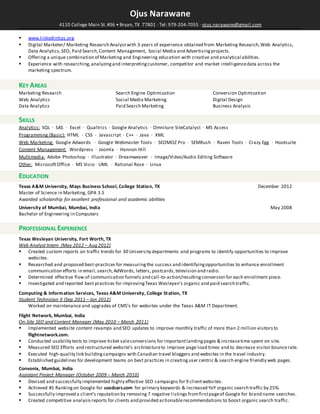 Ojus Narawane
4110 College Main St. #36 • Bryan, TX 77801 · Tel: 979-204-7055 · ojus.narawane@gmail.com
 www.linkedintips.org
 Digital Marketer/ Marketing Research Analystwith 3 years of experience obtained from Marketing Research,Web Analytics,
Data Analytics,SEO, Paid Search,Content Management, Social Media and Advertisingprojects.
 Offering a unique combination of Marketing and Engineering education with creative and analytical abilities.
 Experience with researching,analyzingand interpretingcustomer, competitor and market intelligencedata across the
marketing spectrum.
KEY AREAS
Marketing Research Search Engine Optimization Conversion Optimization
Web Analytics Social Media Marketing Digital Design
Data Analytics Paid Search Marketing Business Analysis
SKILLS
Analytics: SQL · SAS · Excel · Qualtrics · Google Analytics · Omniture SiteCatalyst · MS Access
Programming (Basic): HTML · CSS · Javascript · C++ · Java · XML
Web Marketing: Google Adwords · Google Webmaster Tools · SEOMOZ Pro · SEMRush · Raven Tools · Crazy Egg · Hootsuite
Content Management: Wordpress · Joomla · Hannon Hill
Multimedia: Adobe Photoshop · Illustrator · Dreamweaver · Image/Video/Audio Editing Software
Other: MicrosoftOffice · MS Visio · UML · Rational Rose · Linux
EDUCATION
Texas A&M University, Mays Business School, College Station, TX December 2012
Master of Science in Marketing, GPA 3.5
Awarded scholarship for excellent professional and academic abilities
University of Mumbai, Mumbai, India May 2008
Bachelor of Engineering in Computers
PROFESSIONAL EXPERIENCE
Texas Wesleyan University, Fort Worth, TX
Web Analyst Intern (May 2012 – Aug 2012)
 Created custom reports on traffic trends for 30 University departments and programs to identify opportunities to improve
websites.
 Researched and proposed best-practices for measuringthe success and identifyingopportunities to enhance enrollment
communication efforts in email,search,AdWords, letters, postcards,television and radio.
 Determined effective flow of communication funnels and call-to-action/resultingconversion for each enrollment piece.
 Investigated and reported best practices for improvingTexas Wesleyan's organic and paid search traffic.
Computing & Information Services, Texas A&M University, College Station, TX
Student Technician II (Sep 2011 – Jan 2012)
 Worked on maintenance and upgrades of CMS’s for websites under the Texas A&M IT Department.
Flight Network, Mumbai, India
On-Site SEO and Content Manager (May 2010 – March 2011)
 Implemented website content revamps and SEO updates to improve monthly traffic of more than 2 million visitors to
flightnetwork.com.
 Conducted usability tests to improve ticket saleconversions for importantlandingpages & increasetime spent on site.
 Measured SEO Efforts and restructured website’s architectureto improve page load times and to decrease visitor bouncerate.
 Executed high-quality link building campaigns with Canadian travel bloggers and websites in the travel industry.
 Established guidelines for development teams on best practices in creatinguser centric & search engine friendly web pages.
Convonix, Mumbai, India
Assistant Project Manager (October 2009 – March 2010)
 Devised and successfully implemented highly effective SEO campaigns for 9 clientwebsites.
 Achieved #1 Rankingon Google for usedcars.com for primary keywords & increased YoY organic search traffic by 25%.
 Successfully improved a client’s reputation by removing 7 negative listings fromfirstpageof Google for brand name searches.
 Created competitive analysis reports for clients and provided actionablerecommendations to boost organic search traffic.
 