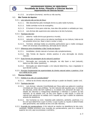 UNIVERSIDADE FEDERAL DE UBERLÂNDIA
                  Faculdade de Artes, Filosofia e Ciências Sociais
                              Departamento de Ciências Sociais

       6.1.3.2.    Lei própria (humana): escrita ou não escrita;
6.2.   São Tomás de Aquino:
   6.2.1. Leis naturais são as leis de Deus:
       6.2.1.1.    São descobertas pela revelação divina ou pela razão humana;
       6.2.1.2.    Estão contidas na lei do evangelho;
       6.2.1.3.    O homem é livre para viola-las, mas elas não perdem a validade por isso;
       6.2.1.4.    Leis divinas são superiores aos costumes e às leis humanas;
   6.2.2. Tipologia das leis:
       6.2.2.1.    aeterna: razão divina que governa o mundo;
       6.2.2.2. naturalis: a forma como a lei eterna manifesta-se na criatura; trata-se de
             um preceito único (ex. fazer o bem e evitar o mal);
       6.2.2.3. Humana: abrange todos os preceitos particulares que a razão consegue
             inferir em diversas circunstâncias, derivada da lei natural.
   6.2.3. Diferença entre Aristóteles e São Tomás de Aquino:
       6.2.3.1.    Aristóteles: direito natural e humano são complementares;
       6.2.3.2. São Tomás de Aquino: direito positivo é uma derivação do direito
             natural;
   6.2.4. Duas formas de passagem da lei natural à positiva:
       6.2.4.1. Derivação por conclusão ou dedução: de não fazer o mal (natural),
             deduz-se não matar (positivo);
       6.2.4.2. Derivação por determinação: a lei natural determina, mas o legislador é
             que decide a pena;
   6.2.5. Princípio fundamental da superioridade do direito natural sobre o positivo: A lei
        só é válida se for justa;
6.3.   Thomas Hobbes:
   6.3.1. Hobbes é ou não um jusnaturalista?
       6.3.1.1.    Utiliza-se do direito natural para reforçar o poder do Estado / poder civil;
   6.3.2. Tipologia das leis:
       6.3.2.1. Leis divinas: naturais (manifestada por Deus pela sua palavra) e positiva
             (revelada por Deus aos profetas; “as leis naturais são aquelas que, no estado
             de natureza, ainda não tem vigência e, no estado civil, deixaram de viger; no
             estado de natureza a insegurança desobriga o indivíduo a cumprir as leis
             naturais; já no estado civil, as leis civis regem a vida social; a única lei
             natural que sobrevive no estado civil é aquela que liga o súdito ao soberano
             através da obediência
       6.3.2.2. leis humanas ou civis: impostas pelo soberano, portanto, positivas; é a
             lei civil que determina o que é crime; o que é justo ou injusto é determinado
             pelo governante; aos súditos as leis civis são naturais;
   6.3.3. Inversão do jusnaturalismo: A lei natural se resolve na obediência às leis civis;
        resultado, Hobbes promove uma inversão do jusnaturalismo, pois lá o natural é
        superior ao civil, aqui se processa o contrário;

                                                                                           p. 3
 