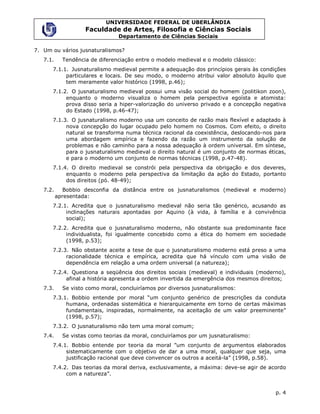 UNIVERSIDADE FEDERAL DE UBERLÂNDIA
                    Faculdade de Artes, Filosofia e Ciências Sociais
                                Departamento de Ciências Sociais

7. Um ou vários jusnaturalismos?
   7.1.     Tendência de diferenciação entre o modelo medieval e o modelo clássico:
      7.1.1. Jusnaturalismo medieval permite a adequação dos princípios gerais às condições
           particulares e locais. De seu modo, o moderno atribui valor absoluto àquilo que
           tem meramente valor histórico (1998, p.46);
      7.1.2. O jusnaturalismo medieval possui uma visão social do homem (politikon zoon),
           enquanto o moderno visualiza o homem pela perspectiva egoísta e atomista:
           prova disso seria a hiper-valorização do universo privado e a concepção negativa
           do Estado (1998, p.46-47);
      7.1.3. O jusnaturalismo moderno usa um conceito de razão mais flexível e adaptado à
           nova concepção do lugar ocupado pelo homem no Cosmos. Com efeito, o direito
           natural se transforma numa técnica racional da coexistência, deslocando-nos para
           uma abordagem empírica e fazendo da razão um instrumento da solução de
           problemas e não caminho para a nossa adequação à ordem universal. Em síntese,
           para o jusnaturalismo medieval o direito natural é um conjunto de normas éticas,
           e para o moderno um conjunto de normas técnicas (1998, p.47-48).
      7.1.4. O direito medieval se constrói pela perspectiva da obrigação e dos deveres,
           enquanto o moderno pela perspectiva da limitação da ação do Estado, portanto
           dos direitos (pó. 48-49);
   7.2.      Bobbio desconfia da distância entre os jusnaturalismos (medieval e moderno)
          apresentada:
      7.2.1. Acredita que o jusnaturalismo medieval não seria tão genérico, acusando as
           inclinações naturais apontadas por Aquino (à vida, à família e à convivência
           social);
      7.2.2. Acredita que o jusnaturalismo moderno, não obstante sua predominante face
           individualista, foi igualmente concebido como a ética do homem em sociedade
           (1998, p.53);
      7.2.3. Não obstante aceite a tese de que o jusnaturalismo moderno está preso a uma
           racionalidade técnica e empírica, acredita que há vínculo com uma visão de
           dependência em relação a uma ordem universal (a natureza);
      7.2.4. Questiona a seqüência dos direitos sociais (medieval) e individuais (moderno),
           afinal a história apresenta a ordem invertida da emergência dos mesmos direitos;
   7.3.     Se visto como moral, concluiríamos por diversos jusnaturalismos:
      7.3.1. Bobbio entende por moral “um conjunto genérico de prescrições da conduta
           humana, ordenadas sistemática e hierarquicamente em torno de certas máximas
           fundamentais, inspiradas, normalmente, na aceitação de um valor preeminente”
           (1998, p.57);
      7.3.2. O jusnaturalismo não tem uma moral comum;
   7.4.     Se vistas como teorias da moral, concluiríamos por um jusnaturalismo:
      7.4.1. Bobbio entende por teoria da moral ”um conjunto de argumentos elaborados
           sistematicamente com o objetivo de dar a uma moral, qualquer que seja, uma
           justificação racional que deve convencer os outros a aceitá-la” (1998, p.58).
      7.4.2. Das teorias da moral deriva, exclusivamente, a máxima: deve-se agir de acordo
           com a natureza”.


                                                                                       p. 4
 