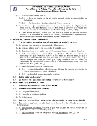 UNIVERSIDADE FEDERAL DE UBERLÂNDIA
                      Faculdade de Artes, Filosofia e Ciências Sociais
                                 Departamento de Ciências Sociais

     7.4.3. O direito natural pode indicar:
           7.4.3.1. a fonte do direito ou da lei: direito natural, direito consuetudinário ou
                 legislativo;
           7.4.3.2.    O fundamento do direito: natural, divino ou humano;
     7.4.4. As doutrinas jusnaturalistas têm em comum “uma concepção objetivista da
          ética, isto é, uma característica que não tem mais a ver com o conteúdo das
          máximas, e sim com a modalidade da sua fundamentação” (1998, p.61).
     7.4.5. Como teoria da moral, afirma que a lei tem sua origem na própria natureza
          humana e a resgatá-la do silencia da história; fundamenta-a objetivamente,
          atribui-a um valor universal e recomenda que seja obedecida;
8. O (S) ERRO (S) DO JUSNATURALISMO:
  8.1.     O erro consiste em derivar um juízo de valor de um juízo de fato;
     8.1.1. Juízo de valor se resolve no enunciado: é bom que...
     8.1.2. Juízo de fato se resolve no enunciado: é verdade que...
     8.1.3. Os juízos de valor não podem ser justificados, senão por outro juízo de valor;
     8.1.4. Todas as concepções jusnaturalistas “pretendem difundir uma norma da
          constatação de que a natureza humana é feita deste ou daquele modo, de que o
          homem tem naturalmente pela sua natureza esta ou aquela inclinação, o que
          implica sempre um juízo de valor. [Ou seja], constatar que as coisas se
          desenrolam de determinada maneira não é o mesmo que apreciá-las como um
          bem ou um mal” (1998, p.63);
     8.1.5. o erro foi desenvolvido de duas formas:
           8.1.5.1. Introduzindo valores não declarados (defesa do contrato em virtude da
                 guerra de todos contra todos – Hobbes);
           8.1.5.2.    Atribuindo à natureza um valor positivo;
  8.2.     Existe natureza humana?
  8.3.     Os direitos não estão condicionados por situações históricas?
9. O CARÁTER DO JUSNATURALISMO
  9.1.     Referencial histórico: séculos XVII e XVIII
  9.2.     Eventos que assinalaram seu fim:
     9.2.1. Códigos napoleônicos;
     9.2.2. Emergência da ciência jurídica;
     9.2.3. Historicismo
  9.3.     Seu foco: direito público – determinar o fundamento e a natureza do Estado
  9.4.     Seu método racional: redução do direito e da moral (e da política) a uma ciência
         demonstrativa;
     9.4.1. ruptura com Aristóteles, segundo o qual nos estudos das coisas morais só se
          pode alcançar um conhecimento provável.
     9.4.2. o jusnaturalista não é um intérprete, mas um descobridor (1987, p. 23)



                                                                                         p. 5
 