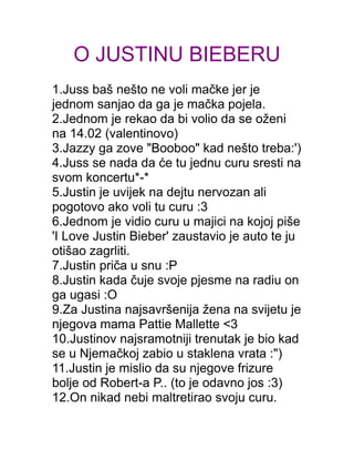 O JUSTINU BIEBERU
1.Juss baš nešto ne voli mačke jer je
jednom sanjao da ga je mačka pojela.
2.Jednom je rekao da bi volio da se oženi
na 14.02 (valentinovo)
3.Jazzy ga zove "Booboo" kad nešto treba:')
4.Juss se nada da će tu jednu curu sresti na
svom koncertu*-*
5.Justin je uvijek na dejtu nervozan ali
pogotovo ako voli tu curu :3
6.Jednom je vidio curu u majici na kojoj piše
'I Love Justin Bieber' zaustavio je auto te ju
otišao zagrliti.
7.Justin priča u snu :P
8.Justin kada čuje svoje pjesme na radiu on
ga ugasi :O
9.Za Justina najsavršenija žena na svijetu je
njegova mama Pattie Mallette <3
10.Justinov najsramotniji trenutak je bio kad
se u Njemačkoj zabio u staklena vrata :")
11.Justin je mislio da su njegove frizure
bolje od Robert-a P.. (to je odavno jos :3)
12.On nikad nebi maltretirao svoju curu.
 