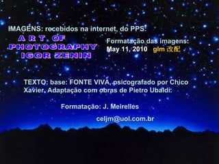 IMAGENS: recebidos na internet, do PPS:  PHOTOGRAPHY IGOR ZENIN A R T  OF Formatação das imagens :  May 11, 2010   glm 改配 Formatação: J. Meirelles  [email_address] TEXTO: base: FONTE VIVA, psicografado por Chico Xavier. Adaptação com obras de Pietro Ubaldi. 