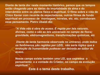 Diante de tanta dor neste momento histórico, parece que os tempos estão chegando para as ideias da imortalidade da alma e do  intercâmbio entre os planos físico e espiritual. O filme sobre a vida de Chico Xavier com recorde de espectadores, outros filmes de fundo espiritual em processo de  montagem, novelas, etc. etc. corroboram esse pensamento. Pietro Ubaldi diz:  ” A Vida não é obra do acaso. É regida por leis naturais, divinas, como o são as leis universais no campo da física; gravidade, eletromagnetismo, transformações químicas, etc  Diante de tanta harmonia observada no universo, onde todos os fenômenos são regidos por LEIS,  não seria lógico que a evolução da humanidade pudesse ser deixada ao sabor do acaso.  Nesse campo existe também uma LEI, que expressa  o pensamento  e a vontade do Criador, no campo da evolução espiritual.”  Este é o tema deste trabalho.  
