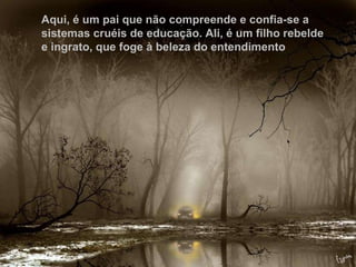Não só pelo ato de crer, que, por vezes, não passa de êxtase inoperante. Aqui, é um pai que não compreende e confia-se a sistemas cruéis de educação. Ali, é um filho rebelde e ingrato, que foge à beleza do entendimento   