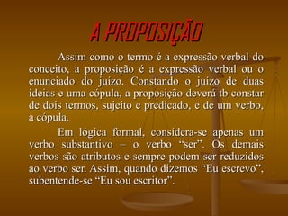A PROPOSIÇÃO Assim como o termo é a expressão verbal do conceito, a proposição é a expressão verbal ou o enunciado do juízo. Constando o juízo de duas ideias e uma cópula, a proposição deverá tb constar de dois termos, sujeito e predicado, e de um verbo, a cópula. Em lógica formal, considera-se apenas um verbo substantivo – o verbo “ser”. Os demais verbos são atributos e sempre podem ser reduzidos ao verbo ser. Assim, quando dizemos “Eu escrevo”, subentende-se “Eu sou escritor”. 