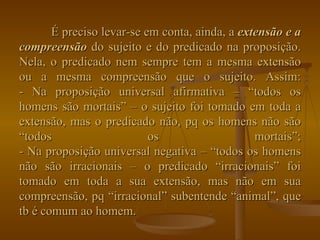 É preciso levar-se em conta, ainda, a  extensão e a compreensão  do sujeito e do predicado na proposição. Nela, o predicado nem sempre tem a mesma extensão ou a mesma compreensão que o sujeito. Assim: - Na proposição universal afirmativa – “todos os homens são mortais” – o sujeito foi tomado em toda a extensão, mas o predicado não, pq os homens não são “todos os mortais”; - Na proposição universal negativa – “todos os homens não são irracionais – o predicado “irracionais” foi tomado em toda a sua extensão, mas não em sua compreensão, pq “irracional” subentende “animal”, que tb é comum ao homem. 