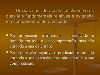 Dessas considerações concluem-se as duas leis fundamentais relativas à extensão e à compreensão do predicado: Na proposição afirmativa o predicado é tomado em toda a sua compreensão, mas não em toda a sua extensão; Na proposição negativa o predicado é tomado em toda a sua extensão, mas não em toda a sua compreensão. 