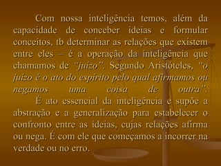 Com nossa inteligência temos, além da capacidade de conceber ideias e formular conceitos, tb determinar as relações que existem entre eles – é a operação da inteligência que chamamos de  “juízo”.  Segundo Aristóteles,  “o juízo é o ato do espírito pelo qual afirmamos ou negamos uma coisa de outra”. É ato essencial da inteligência e supõe a abstração e a generalização para estabelecer o confronto entre as ideias, cujas relações afirma ou nega. É com ele que começamos a incorrer na verdade ou no erro. 