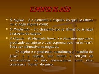 ELEMENTOS DO JUÍZO O Sujeito  – é o elemento a respeito do qual se afirma ou se nega alguma coisa; O Predicado  – é o elemento que se afirma ou se nega a respeito do sujeito; A Cópula  – tb chamada  liame , é o elemento que une o predicado ao sujeito e vem expressa pelo verbo “ser”. Pode ser afirmativa ou negativa. O sujeito e o predicado constituem a “matéria do juízo” e a cópula, que traduz a relação de conveniência ou não conveniência entre eles, constitui a “forma” do juízo. 