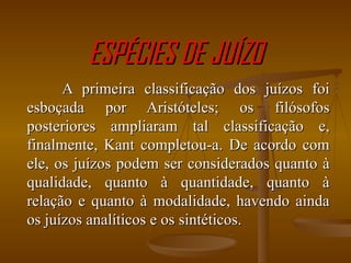 ESPÉCIES DE JUÍZO A primeira classificação dos juízos foi esboçada por Aristóteles; os filósofos posteriores ampliaram tal classificação e, finalmente, Kant completou-a. De acordo com ele, os juízos podem ser considerados quanto à qualidade, quanto à quantidade, quanto à relação e quanto à modalidade, havendo ainda os juízos analíticos e os sintéticos. 