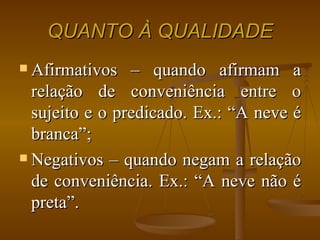 QUANTO À QUALIDADE Afirmativos – quando afirmam a relação de conveniência entre o sujeito e o predicado. Ex.: “A neve é branca”; Negativos – quando negam a relação de conveniência. Ex.: “A neve não é preta”. 