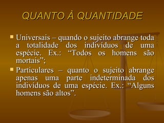 QUANTO À QUANTIDADE Universais – quando o sujeito abrange toda a totalidade dos indivíduos de uma espécie. Ex.: “Todos os homens são mortais”; Particulares – quanto o sujeito abrange apenas uma parte indeterminada dos indivíduos de uma espécie. Ex.: “Alguns homens são altos”. 