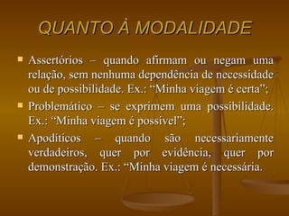 QUANTO À MODALIDADE Assertórios – quando afirmam ou negam uma relação, sem nenhuma dependência de necessidade ou de possibilidade. Ex.: “Minha viagem é certa”; Problemático – se exprimem uma possibilidade. Ex.: “Minha viagem é possível”; Apodíticos – quando são necessariamente verdadeiros, quer por evidência, quer por demonstração. Ex.: “Minha viagem é necessária. 