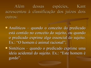 Além dessas espécies, Kant acrescentou à classificação dos juízos dois outros: Analíticos – quando o conceito do predicado está contido no conceito do sujeito, ou quando o predicado exprime algo essencial do sujeito. Ex.: “O homem é animal racional”; Sintéticos – quando o predicado exprime uma ideia acidental do sujeito. Ex.: “Este homem é gordo”. 