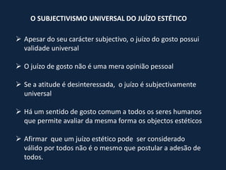 O SUBJECTIVISMO UNIVERSAL DO JUÍZO ESTÉTICO

 Apesar do seu carácter subjectivo, o juízo do gosto possui
  validade universal

 O juízo de gosto não é uma mera opinião pessoal

 Se a atitude é desinteressada, o juízo é subjectivamente
  universal

 Há um sentido de gosto comum a todos os seres humanos
  que permite avaliar da mesma forma os objectos estéticos

 Afirmar que um juízo estético pode ser considerado
  válido por todos não é o mesmo que postular a adesão de
  todos.
 