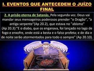 2. A prisão eterna de Satanás. Pela segunda vez. Deus vai
mandar seus mensageiros poderosos prender "o Dragão", “a
antiga serpente"(Ap 20.2), que estava no "abismo"
(Ap 20.3):”E o diabo, que os enganava, foi lançado no lago de
fogo e enxofre, onde está a besta e o falso profeta; e de dia e
de noite serão atormentados para todo o sempre" (Ap 20.10).
 