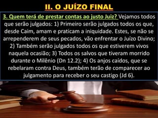 3. Quem terá de prestar contas ao justo Juiz? Vejamos todos
que serão julgados: 1) Primeiro serão julgados todos os que,
desde Caim, amam e praticam a iniquidade. Estes, se não se
arrependerem de seus pecados, vão enfrentar o Juízo Divino;
2) Também serão julgados todos os que estiverem vivos
naquela ocasião; 3) Todos os salvos que tiveram morrido
durante o Milênio (Dn 12.2); 4) Os anjos caídos, que se
rebelaram contra Deus, também terão de comparecer ao
julgamento para receber o seu castigo (Jd 6).
 