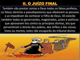 Também vão prestar contas a Deus todos os falsos profetas,
os falsos obreiros e pseudopastores que afastaram as pessoas
e as impediram de conhecer o Filho de Deus. Ali estarão
também todos os governantes, magistrados, juízes e políticos
que aprovaram leis contra os princípios divinos, leis que
perverteram o direito dos pobres, dos órfãos e das viúvas.
Vivos ou mortos, estes não escaparão do tribunal divino.
 