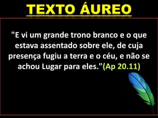 "E vi um grande trono branco e o que
estava assentado sobre ele, de cuja
presença fugiu a terra e o céu, e não se
achou Lugar para eles."(Ap 20.11)
 