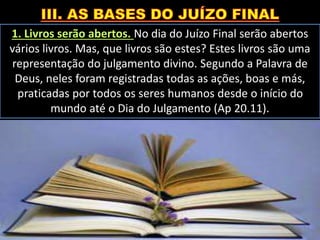 1. Livros serão abertos. No dia do Juízo Final serão abertos
vários livros. Mas, que livros são estes? Estes livros são uma
representação do julgamento divino. Segundo a Palavra de
Deus, neles foram registradas todas as ações, boas e más,
praticadas por todos os seres humanos desde o início do
mundo até o Dia do Julgamento (Ap 20.11).
 