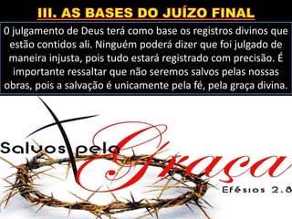 0 julgamento de Deus terá como base os registros divinos que
estão contidos ali. Ninguém poderá dizer que foi julgado de
maneira injusta, pois tudo estará registrado com precisão. É
importante ressaltar que não seremos salvos pelas nossas
obras, pois a salvação é unicamente pela fé, pela graça divina.
 