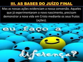 Mas as nossas ações evidenciam a nossa conversão. Aqueles
que já experimentaram o novo nascimento, precisam
demonstrar a nova vida em Cristo mediante os seus frutos
(ações).
 