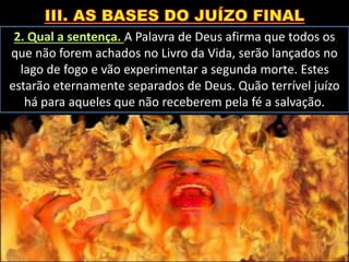 2. Qual a sentença. A Palavra de Deus afirma que todos os
que não forem achados no Livro da Vida, serão lançados no
lago de fogo e vão experimentar a segunda morte. Estes
estarão eternamente separados de Deus. Quão terrível juízo
há para aqueles que não receberem pela fé a salvação.
 